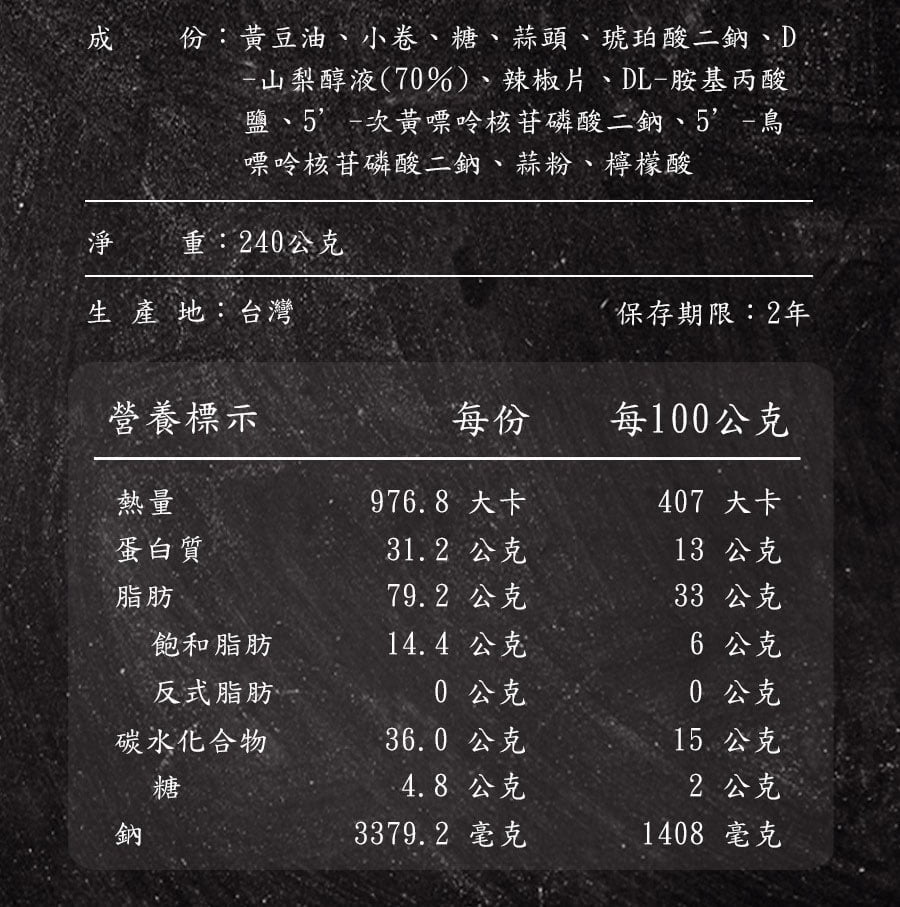 份:黃豆油、小卷、糖、蒜頭、琥珀酸二鈉、D山梨醇液(7%)、辣椒片、DL-胺基丙酸鹽、5-次黃嘌呤核苷磷酸二鈉、5-鳥嘌呤核苷磷酸二鈉、蒜粉、檸檬酸淨 重:24公克生產地:台灣保存期限:2年營養標示每份每100公克熱量976.8 大卡407 大卡蛋白質31.2 公克13 公克脂肪79.2 公克33 公克飽和脂肪14.4公克6 公克反式脂肪0 公克0 公克碳水化合物36.0 公克15. 公克糖4.8公克2 公克鈉3379.2 毫克1408 毫克