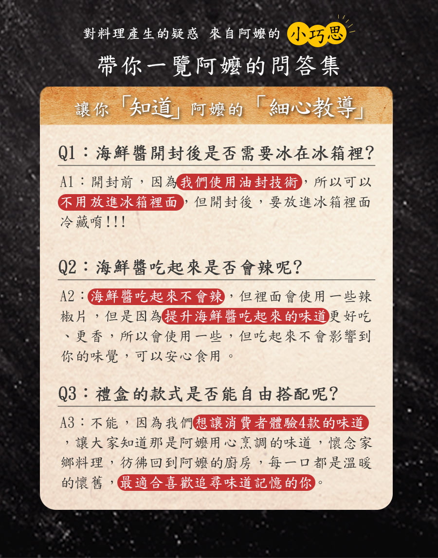 對料理產生的疑惑 來自的小巧思帶你一覽阿嬤的問答集讓你知道」阿嬤的「細心教導」Q1海鮮醬開封後是否需要冰在冰箱裡?:開封前因為我們使用油封技術,所以可以不用放進冰箱裡面,但開封後,要放進冰箱裡面冷藏唷!!!Q2:海鮮醬吃起來是否會辣呢?:海鮮醬吃起來不會辣,但裡面會使用一些辣椒片,但是因為提升海鮮醬吃起來的味道更好吃、更香,所以會使用一些,但吃起來不會影響到你的味覺,可以安心食用。Q3:禮盒的款式是否能自由搭配呢?A3:不能,因為我們想讓消費者體驗4款的味道,讓大家知道那是阿嬤用心烹調的味道,懷念家鄉料理,彷彿回到阿嬤的廚房,每一口都是溫暖的懷舊,最適合喜歡追尋味道記憶的你