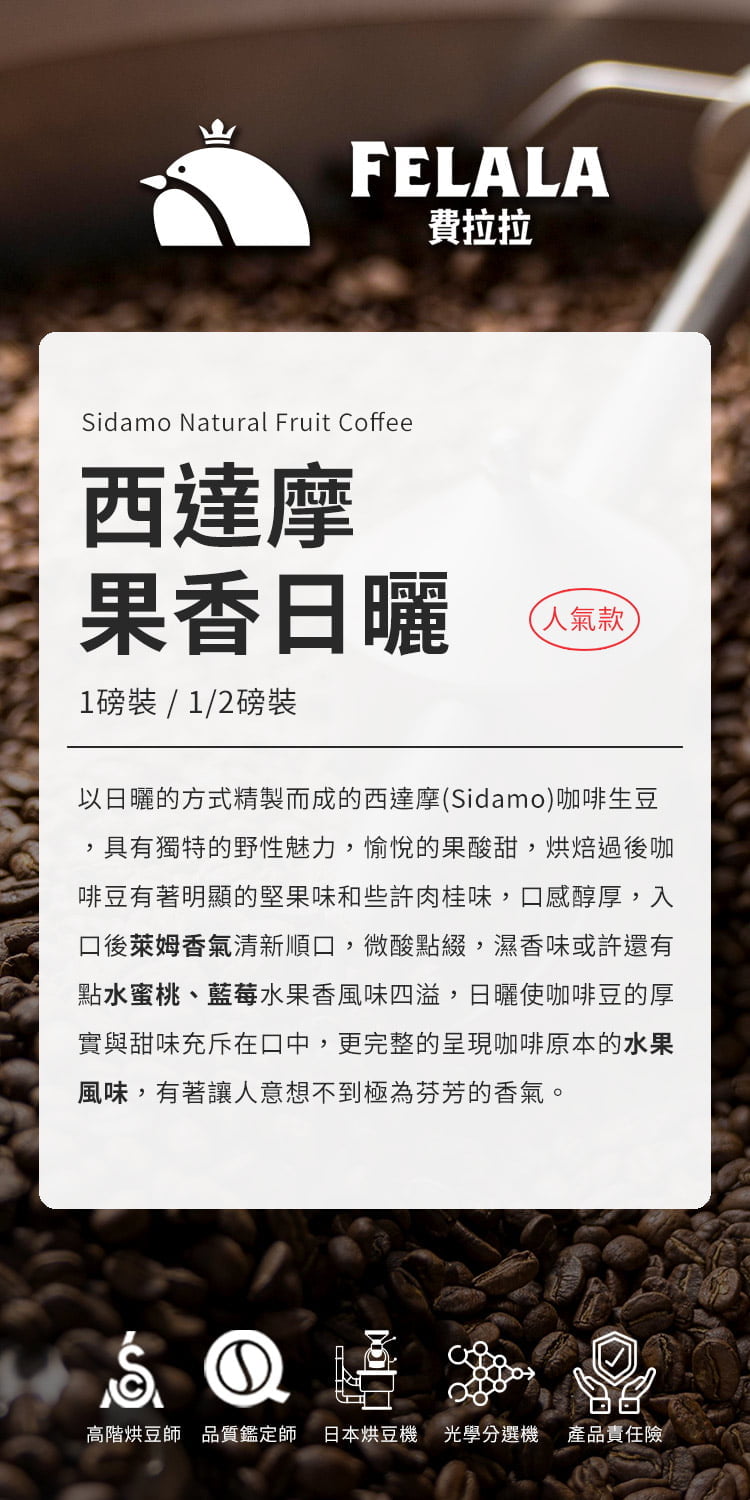 FELALA費拉拉Sidamo Natural Fruit Coffee西達摩果香日曬1磅裝/1/2磅裝人氣款以日曬的方式精製而成的西達摩(Sidamo)咖啡生豆具有獨特的野性魅力,愉悅的果酸甜,烘焙過後咖啡豆有著明顯的堅果味和些許肉桂味,感醇厚,入口後萊姆香氣清新順口,微酸點綴,濕香味或許還有點水蜜桃、藍莓水果香風味四溢,日曬使咖啡豆的厚實與甜味充斥在口中,更完整的呈現咖啡原本的水果風味,有著讓人意想不到極為芬芳的香氣。①高階烘豆師品質鑑定師 日本烘豆機 光學分選機 產品責任險