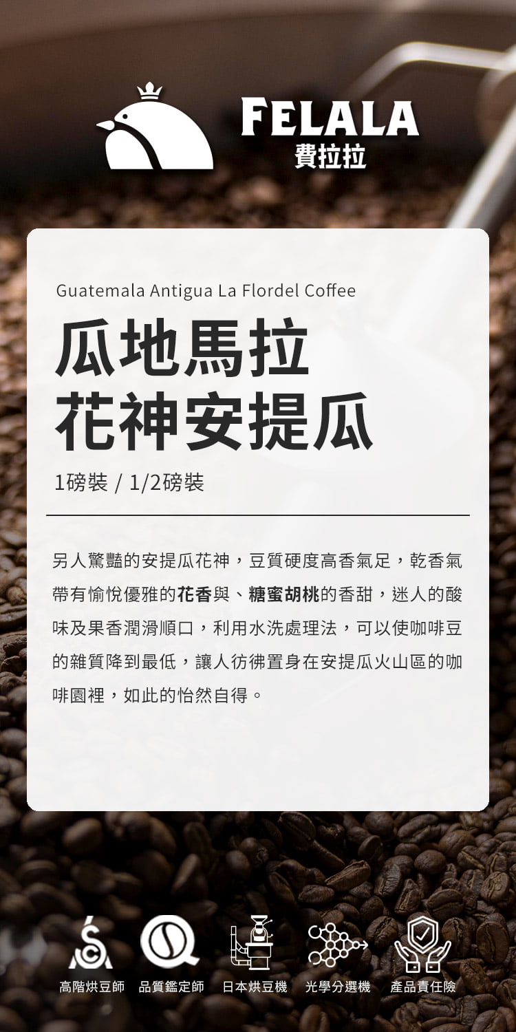 FELALA費拉拉Guatemala Antigua La Flordel Coffee瓜地馬拉花神安提瓜1磅裝/1/2磅裝另人驚豔的安提瓜花神,豆質硬度高香氣足,乾香氣帶有愉悅優雅的花香與、糖蜜胡桃的香甜,迷人的酸味及果香潤滑順口,利用水洗處理法,可以使咖啡豆的雜質降到最低,讓人彷彿置身在安提瓜火山區的咖啡園裡,如此的怡然自得。①高階烘豆師品質鑑定師 日本烘豆機 光學選機產品責任險