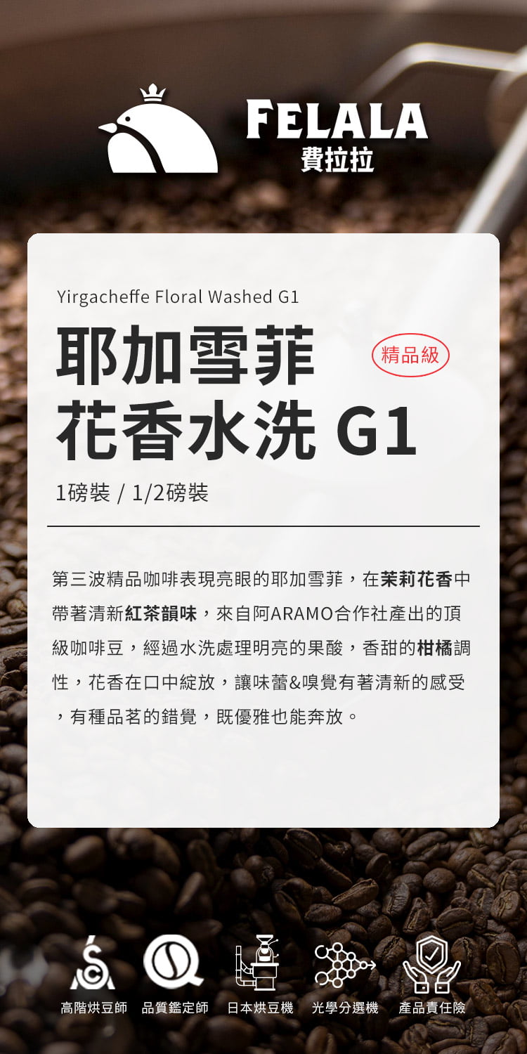 FELALA費拉拉Yirgacheffe Floral Washed G1耶加雪菲精品級花香 G11磅裝/1/2磅裝第三波精品咖啡表現亮眼的耶加雪菲在茉莉花香中帶著清新紅茶韻味,來自阿ARAMO合作社產出的頂級咖啡豆,經過水洗處理明亮的果酸,香甜的柑橘調性,花香在口中,讓味蕾&嗅覺有著清新的感受,有種品茗的錯覺,既優雅也能奔放。①高階烘豆師品質鑑定師 日本烘豆機 光學選機 產品責任險