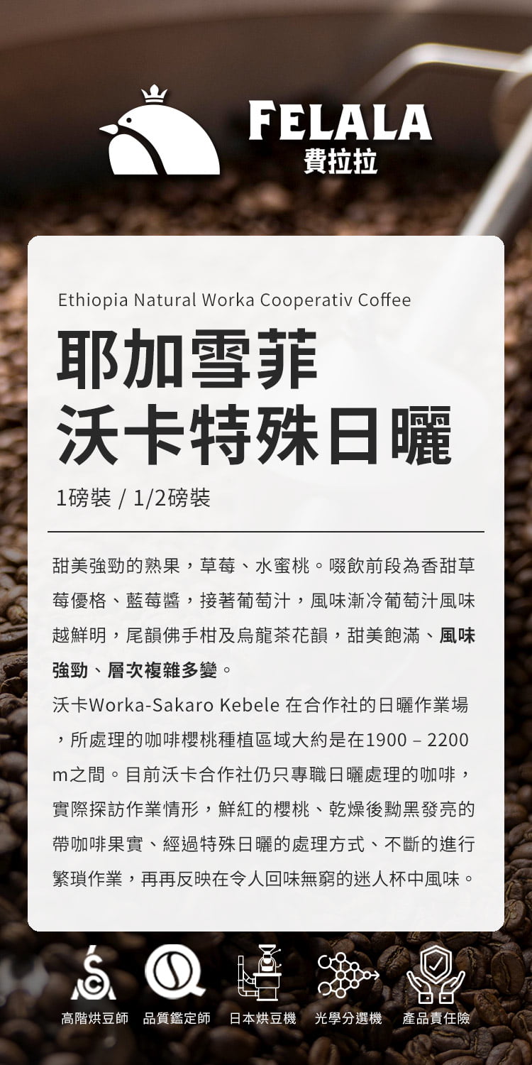 FELALA費拉拉Ethiopia Natural Worka Cooperativ Coffee耶加雪菲沃卡特殊日曬1磅裝/1/2磅裝甜美強勁的熟果草莓、水蜜桃。啜飲前段為香甜草莓優格、藍莓醬,接著葡萄汁,風味漸冷葡萄汁風味越鮮明,尾韻佛手柑及烏龍茶花韻,甜美飽滿、風味強勁、層次複雜多變。沃卡Worka-Sakaro Kebele 在合作社的日曬作業場,所處理的咖啡櫻桃種植區域大約是在1900-2200m之間。目前沃卡合作社仍只專職日曬處理的咖啡,實際探訪作業情形,鮮紅的櫻桃、乾燥後黝黑發亮的帶咖啡果實、經過特殊日曬的處理方式、不斷的進行繁瑣作業,再再反映在令人回味無窮的迷人杯中風味。高階烘豆師品質鑑定師 日本烘豆機 光學分選機 產品責任險