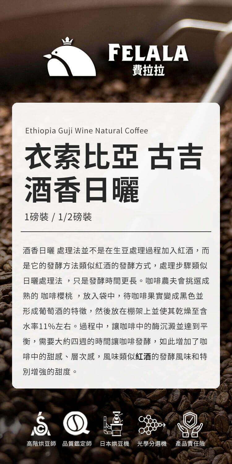 FELALA費拉拉Ethiopia Guji Wine Natural Coffee衣索比亞 古吉酒香日曬1磅裝/1/2磅裝酒香日曬 處理法並不是在生豆處理過程加入紅酒,而是它的發酵方法類似紅酒的發酵方式,處理步驟類似日曬處理法,只是發酵時間更長。咖啡農夫會挑選成熟的 咖啡櫻桃,放入袋中,待咖啡果實變成黑色並形成葡萄酒的特徵,然後放在棚架上並使其乾燥至含水率11%左右。過程中,讓咖啡中的酶沉澱並達到平衡,需要大約四週的時間讓咖啡發酵,如此增加了咖啡中的甜感、層次感,風味類似紅酒的發酵風味和特別增強的甜度。高階烘豆師品質鑑定師 日本烘豆機 光學選機 產品責任險