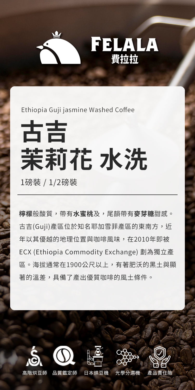 FELALA費拉拉Ethiopia Guji jasmine Washed Coffee古吉茉莉花 水洗1磅裝/1/2磅裝檸檬般酸質,帶有水蜜桃及,尾韻帶有麥芽糖甜感。古吉(Guji)產區位於知名耶加雪菲產區的東南方,近年以其優越的地理位置與咖啡風味,在2010年即被ECX (Ethiopia Commodity Exchange) 劃為獨立產區。海拔通常在1900公尺以上,有著肥沃的黑土與顯著的溫差,具備了產出優質咖啡的風土條件。①高階烘豆師品質鑑定師 日本烘豆機 光學選機 產品責任險